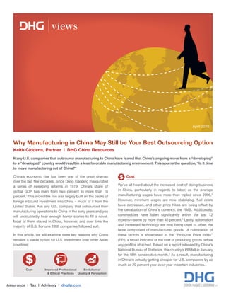 Many U.S. companies that outsource manufacturing to China have feared that China’s ongoing move from a “developing”
to a “developed” country would result in a less favorable manufacturing environment. This spurns the question, “Is it time
to move manufacturing out of China?”
Assurance | Tax | Advisory | dhgllp.com
views
Why Manufacturing in China May Still be Your Best Outsourcing Option
Keith Giddens, Partner | DHG China Resources
China’s economic rise has been one of the great dramas
over the last few decades. Since Deng Xiaoping inaugurated
a series of sweeping reforms in 1979, China’s share of
global GDP has risen from two percent to more than 16
percent.1
This incredible rise was largely built on the backs of
foreign inbound investment into China – much of it from the
United States. Ask any U.S. company that outsourced their
manufacturing operations to China in the early years and you
will undoubtedly hear enough horror stories to fill a novel.
Most of them stayed in China, however, and over time the
majority of U.S. Fortune 2000 companies followed suit.
In this article, we will examine three key reasons why China
remains a viable option for U.S. investment over other Asian
countries:
Cost
We’ve all heard about the increased cost of doing business
in China, particularly in regards to labor, as the average
manufacturing wages have more than tripled since 2006.2
However, minimum wages are now stabilizing, fuel costs
have decreased, and other price hikes are being offset by
the devaluation of China’s currency, the RMB. Additionally,
commodities have fallen significantly within the last 12
months—some by more than 40 percent.3
Lastly, automation
and increased technology are now being used to offset the
labor component of manufactured goods. A culmination of
these factors is showcased in the “Producer Price Index”
(PPI), a broad indicator of the cost of producing goods before
any profit is attached. Based on a report released by China’s
National Bureau of Statistics, the country’s PPI fell in January
for the 46th consecutive month.4
As a result, manufacturing
in China is actually getting cheaper for U.S. companies by as
much as 20 percent year-over-year in certain industries.
April 2016
Improved Professional
& Ethical Practices
Evolution of
Quality & Perception
Cost
 
