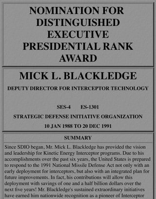 NOMINATION FOR
DISTINGUISHED
EXECUTIVE
PRESIDENTIAL RANK
AWARD
MICK L. BLACKLEDGE
DEPUTY DIRECTOR FOR INTERCEPTOR TECHNOLOGY
SES-4 ES-1301
STRATEGIC DEFENSE INITIATIVE ORGANIZATION
10 JAN 1988 TO 20 DEC 1991
SUMMARY
Since SDIO began, Mr. Mick L. Blackledge has provided the vision
and leadership for Kinetic Energy Interceptor programs. Due to his
accomplishments over the past six years, the United States is prepared
to respond to the 1991 National Missile Defense Act not only with an
early deployment for interceptors, but also with an integrated plan for
future improvements. In fact, his contributions will allow this
deployment with savings of one and a half billion dollars over the
next ﬁve years! Mr. Blackledge's sustained extraordinary initiatives
have earned him nationwide recognition as a pioneer of Interceptor
 