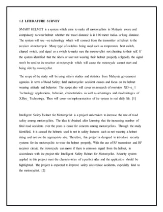 1.2 LITERATURE SURVEY
SMART HELMET is a system which aims to make all motorcyclists in Malaysia aware and
compulsory to wear helmet whether the travel distance is in I 00 meter radius or long distance.
The system will use ~ee technology which will connect from the transmitter at helmet to the
receiver at motorcycle. Many type of switches being used such as temperature heat switch,
clipped switch, and signal as a switch to make sure the motorcyclist not cheating to their self. If
the system identified that the riders or user not wearing their helmet properly (clipped), the signal
won't be send to the receiver at motorcycle which will cause the motorcycle cannot start and
being ride by motorcyclist.
The scope of the study will be using others studies and statistics from Malaysia government
agencies in term of Road Safety; fatal motorcyclist accident causes and focus on the helmet
wearing attitude and behavior. The scope also will cover on research of overview XJ3~e_ l
Technology applications, behavior, characteristics as well as advantages and disadvantages of
X.Bee_ Technology. Then will cover on implementation of the system in real daily life. [1]
Intelligent Safety Helmet for Motorcyclist is a project undertaken to increase the rate of road
safety among motorcyclists. The idea is obtained after knowing that the increasing number of
fatal road accidents over the years is cause for concern among motorcyclists. Through the study
identified, it is caused the helmets used is not in safety features such as not wearing a helmet
string and not use the appropriate size. Therefore, this project is designed to introduce security
systems for the motorcyclist to wear the helmet properly. With the use of RF transmitter and RF
receiver circuit, the motorcycle can move if there is emission signal from the helmet, in
accordance with the project title Intelligent Safety Helmet for Motorcyclist. Security system
applied in this project meet the characteristics of a perfect rider and the application should be
highlighted. The project is expected to improve safety and reduce accidents, especially fatal to
the motorcyclist. [2]
 