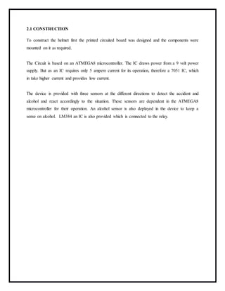 2.1 CONSTRUCTION
To construct the helmet first the printed circuited board was designed and the components were
mounted on it as required.
The Circuit is based on an ATMEGA8 microcontroller. The IC draws power from a 9 volt power
supply. But as an IC requires only 5 ampere current for its operation, therefore a 7051 IC, which
in take higher current and provides low current.
The device is provided with three sensors at the different directions to detect the accident and
alcohol and react accordingly to the situation. These sensors are dependent in the ATMEGA8
microcontroller for their operation. An alcohol sensor is also deployed in the device to keep a
sense on alcohol. LM384 an IC is also provided which is connected to the relay.
 