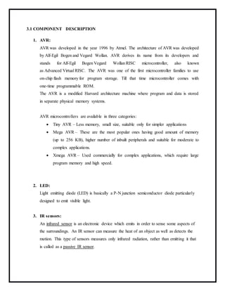 3.1 COMPONENT DESCRIPTION
1. AVR:
AVR was developed in the year 1996 by Atmel. The architecture of AVR was developed
by Alf-Egil Bogen and Vegard Wollan. AVR derives its name from its developers and
stands for Alf-Egil Bogen Vegard Wollan RISC microcontroller, also known
as Advanced Virtual RISC. The AVR was one of the first microcontroller families to use
on-chip flash memory for program storage. Till that time microcontroller comes with
one-time programmable ROM.
The AVR is a modified Harvard architecture machine where program and data is stored
in separate physical memory systems.
AVR microcontrollers are available in three categories:
 Tiny AVR – Less memory, small size, suitable only for simpler applications
 Mega AVR – These are the most popular ones having good amount of memory
(up to 256 KB), higher number of inbuilt peripherals and suitable for moderate to
complex applications.
 Xmega AVR – Used commercially for complex applications, which require large
program memory and high speed.
2. LED:
Light emitting diode (LED) is basically a P-N junction semiconductor diode particularly
designed to emit visible light.
3. IR sensors:
An infrared sensor is an electronic device which emits in order to sense some aspects of
the surroundings. An IR sensor can measure the heat of an object as well as detects the
motion. This type of sensors measures only infrared radiation, rather than emitting it that
is called as a passive IR sensor.
 
