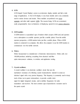 4. LCD:
LCD (Liquid Crystal Display) screen is an electronic display module and find a wide
range of applications. A 16x2 LCD display is very basic module and is very commonly
used in various devices and circuits. These modules are preferred over seven
segments and other multi segment LEDs. The reasons being: LCDs are economical;
easily programmable; have no limitation of displaying special & even custom characters.
5. GSM module:
A GSM modem is a specialized type of modem which accepts a SIM card, and operates
over a subscription to a mobile operator, just like a mobile phone. From the mobile
operator perspective, a GSM modem looks just like a mobile phone. When a GSM
modem is connected to a computer, this allows the computer to use the GSM modem to
communicate over the mobile network.
6. Molex:
Molex Incorporated is a manufacturer of electronic interconnectors. Molex sells over
100,000 products, including everything from electrical and fiber
optics interconnects solutions, to switches and application tooling.
7. Crystal oscillator:
A crystal oscillator is an electronic oscillator circuit that uses the
mechanical resonance of a vibrating crystal of piezoelectric material to create an
electrical signal with a very precise frequency. This frequency is commonly used to keep
track of time (as in quartz wristwatches), to provide a stable clock
signal for digital integrated circuits, and to stabilize frequencies for radio
transmitters and receivers. The most common type of piezoelectric resonator used is
the quartz crystal.
 