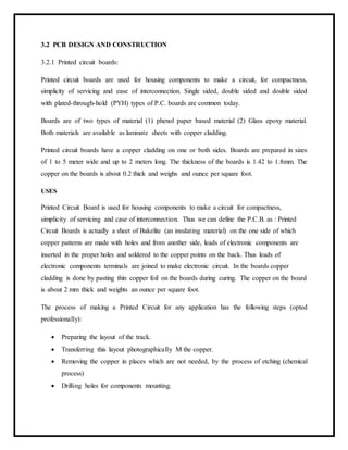 3.2 PCB DESIGN AND CONSTRUCTION
3.2.1 Printed circuit boards:
Printed circuit boards are used for housing components to make a circuit, for compactness,
simplicity of servicing and ease of interconnection. Single sided, double sided and double sided
with plated-through-hold (PYH) types of P.C. boards are common today.
Boards are of two types of material (1) phenol paper based material (2) Glass epoxy material.
Both materials are available as laminate sheets with copper cladding.
Printed circuit boards have a copper cladding on one or both sides. Boards are prepared in sizes
of 1 to 5 meter wide and up to 2 meters long. The thickness of the boards is 1.42 to 1.8mm. The
copper on the boards is about 0.2 thick and weighs and ounce per square foot.
USES
Printed Circuit Board is used for housing components to make a circuit for compactness,
simplicity of servicing and case of interconnection. Thus we can define the P.C.B. as : Printed
Circuit Boards is actually a sheet of Bakelite (an insulating material) on the one side of which
copper patterns are made with holes and from another side, leads of electronic components are
inserted in the proper holes and soldered to the copper points on the back. Thus leads of
electronic components terminals are joined to make electronic circuit. In the boards copper
cladding is done by pasting thin copper foil on the boards during curing. The copper on the board
is about 2 mm thick and weights an ounce per square foot.
The process of making a Printed Circuit for any application has the following steps (opted
professionally):
 Preparing the layout of the track.
 Transferring this layout photographically M the copper.
 Removing the copper in places which are not needed, by the process of etching (chemical
process)
 Drilling holes for components mounting.
 