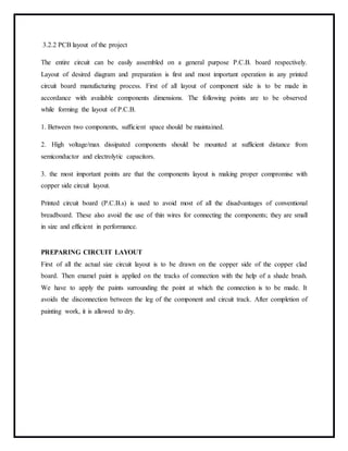 3.2.2 PCB layout of the project
The entire circuit can be easily assembled on a general purpose P.C.B. board respectively.
Layout of desired diagram and preparation is first and most important operation in any printed
circuit board manufacturing process. First of all layout of component side is to be made in
accordance with available components dimensions. The following points are to be observed
while forming the layout of P.C.B.
1. Between two components, sufficient space should be maintained.
2. High voltage/max dissipated components should be mounted at sufficient distance from
semiconductor and electrolytic capacitors.
3. the most important points are that the components layout is making proper compromise with
copper side circuit layout.
Printed circuit board (P.C.B.s) is used to avoid most of all the disadvantages of conventional
breadboard. These also avoid the use of thin wires for connecting the components; they are small
in size and efficient in performance.
PREPARING CIRCUIT LAYOUT
First of all the actual size circuit layout is to be drawn on the copper side of the copper clad
board. Then enamel paint is applied on the tracks of connection with the help of a shade brush.
We have to apply the paints surrounding the point at which the connection is to be made. It
avoids the disconnection between the leg of the component and circuit track. After completion of
painting work, it is allowed to dry.
 