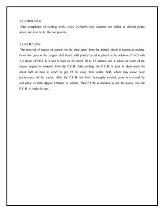 3.2.3 DRILLING
After completion of painting work, holes 1/23inch(1mm) diameter are drilled at desired points
where we have to fix the components.
3.2.4 ETCHING
The removal of excess of copper on the plate apart from the printed circuit is known as etching.
From this process the copper clad board with printed circuit is placed in the solution of FeCl with
3-4 drops of HCL in it and is kept so for about 10 to 15 minutes and is taken out when all the
excess copper is removed from the P.C.B. After etching, the P.C.B. is kept in clean water for
about half an hour in order to get P.C.B. away from acidic, field, which may cause poor
performance of the circuit. After the P.C.B. has been thoroughly washed, paint is removed by
soft piece of cloth dipped I thinner or turbine. Then P.C.B. is checked as per the layout, now the
P.C.B. is ready for use.
 