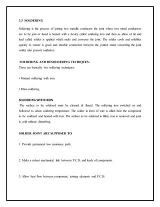 3.3 SOLDERING
Soldering is the process of joining two metallic conductor the joint where two metal conductors
are to be join or fused is heated with a device called soldering iron and then as allow of tin and
lead called solder is applied which melts and converse the joint. The solder cools and solidifies
quickly to ensure is good and durable connection between the jointed metal converting the joint
solder also present oxidation.
SOLDERING AND DESOLDERING TECHIQUES:
These are basically two soldering techniques.
• Manual soldering with iron.
• Mass soldering.
SOLDERING WITH IRON
The surface to be soldered must be cleaned & fluxed. The soldering iron switched on and
bellowed to attain soldering temperature. The solder in form of wire is allied hear the component
to be soldered and heated with iron. The surface to be soldered is filled, iron is removed and joint
is cold without disturbing.
SOLDER JOINT ARE SUPPOSED TO
1. Provide permanent low resistance path.
2. Make a robust mechanical link between P.C.B. and leads of components.
3. Allow heat flow between component, joining elements and P.C.B.
 
