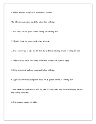 4. Retain adequate strength with temperature variation.
The following precaution should be taken while soldering:
1. Use always an iron plated copper core tip for soldering iron.
2. Slightly for the tip with a cut file when it is cold.
3. Use a wet sponge to wipe out dirt from the tip before soldering instead of asking the iron.
4. Tighten the tip screw if necessary before iron is connected to power supply.
5. Clean component lead and copper pad before soldering.
6. Apply solder between component leads, P.C.B. pattern and tip of soldering iron.
7. Iron should be kept in contact with the joint for 2-3 seconds only instead of keeping for very
long or very small time.
8. Use optimum quantity of solder
 