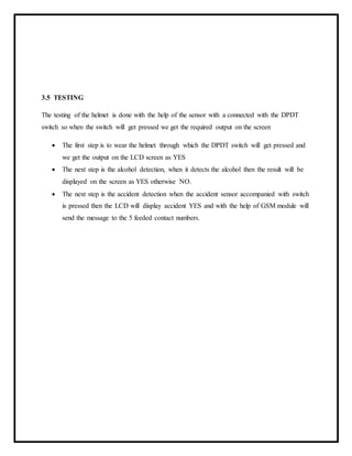 3.5 TESTING
The testing of the helmet is done with the help of the sensor with a connected with the DPDT
switch so when the switch will get pressed we get the required output on the screen
 The first step is to wear the helmet through which the DPDT switch will get pressed and
we get the output on the LCD screen as YES
 The next step is the alcohol detection, when it detects the alcohol then the result will be
displayed on the screen as YES otherwise NO.
 The next step is the accident detection when the accident sensor accompanied with switch
is pressed then the LCD will display accident YES and with the help of GSM module will
send the message to the 5 feeded contact numbers.
 