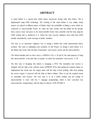ABSTRACT
A smart helmet is a special idea which makes motorcycle driving safer than before. This is
implemented using GSM technology. The working of this smart helmet is very simple, bump
sensors are placed in different places of helmet where the probability of hitting is more which are
connected to microcontroller board. So when the rider crashes and the helmet hit the ground,
these sensors sense and gives to the microcontroller board, then controller send the data using the
GSM module that is interfaced to it. When the data exceeds minimum stress limit then GSM
module automatically sends message to family members
Our task as an electronics engineers was to design a helmet that could autonomously detect
accident. Also aims at minimizing road accidents. In this Project we design a smart helmet. It is
the helmet that works with the help of transmitter and receiver circuit and the microcontroller.
The Microcontroller that we have used is ATMEGA 8.It’s a 28 pin IC the main purpose of using
this microcontroller is the pins that we require to control the transmitter and receiver is 28.
The first step of designing this helmet is designing a PCB. The transmitter and receiver is
designed with the help of the software name EXPRESS PCB, after getting the required output we
implemented this circuit onto the copper plate with the help of laser printing. After laser printing
the excess copper is removed with the help of silicon solution. Then we get the required circuit
as transmitter and receiver. The next step is to fit a GSM module and the coding of
microcontroller is done with the C language programming which is later converted into
microcontroller programming with the help of software AVR STUDIO 4.
 