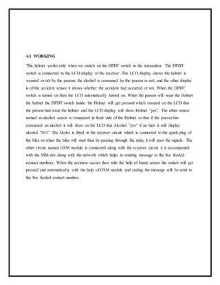 4.1 WORKING
This helmet works only when we switch on the DPDT switch in the transmitter. The DPDT
switch is connected to the LCD display of the receiver .The LCD display shows the helmet is
wearied or not by the person, the alcohol is consumed by the person or not, and the other display
is of the accident sensor it shows whether the accident had occurred or not. When the DPDT
switch is turned on then the LCD automatically turned on. When the person will wear the Helmet
the helmet the DPDT switch inside the Helmet will get pressed which ensured on the LCD that
the person had wear the helmet and the LCD display will show Helmet ”yes”. The other sensor
named as alcohol sensor is connected in front side of the Helmet so that if the person has
consumed an alcohol it will show on the LCD that Alcohol ”yes” if no then it will display
alcohol ”NO”. The Molex is fitted in the receiver circuit which is connected to the spark plug of
the bike so when the bike will start then by passing through the relay it will pass the signals. The
other circuit named GSM module is connected along with the receiver circuit it is accompanied
with the SIM slot along with the network which helps in sending message to the five feeded
contact numbers. When the accident occurs then with the help of bump sensor the switch will get
pressed and automatically with the help of GSM module and coding the message will be send to
the five feeded contact number.
 