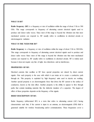 WHAT IS RF?
Radio frequency (RF) is a frequency or rate of oscillation within the range of about 3 Hz to 300
GHz. This range corresponds to frequency of alternating current electrical signals used to
produce and detect radio waves. Since most of this range is beyond the vibration rate that most
mechanical systems can respond to, RF usually refers to oscillations in electrical circuits or
electromagnetic radiation
WHAT IS THE NEED FOR RF?
Radio frequency is a frequency or rate of oscillation within the range of about 3 Hz to 300 GHz.
This range corresponds to frequency of alternating current electrical signals used to produce and
detect radio waves Since most of this range is beyond the vibration rate that most mechanical
systems can respond to, RF usually refers to oscillations in electrical circuits. RF is widely used
because it does not require any line of sight, less distortions and no interference.
PROPERTIES OF RF:
Electrical currents that oscillate at RF have special properties not shared by direct current
signals. One such property is the ease with which it can ionize air to create a conductive path
through air. This property is exploited by 'high frequency' units used in electric arc welding.
Another special property is an electromagnetic force that drives the RF current to the surface of
conductors, known as the skin effect. Another property is the ability to appear to flow through
paths that contain insulating material, like the dielectric insulator of a capacitor. The degree of
effect of these properties depends on the frequency of the signals.
BRIEF DESCRIPTION OF RF:
Radio frequency (abbreviated RF) is a term that refers to alternating current (AC) having
characteristics such that, if the current is input to an antenna, an electromagnetic (EM) field is
generated suitable for wireless broadcasting and/or communications. These frequencies cover a
 