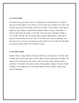 4.2 CONCLUSION
This project has a good real life scope, if it is implemented by the government. It can help to
reduce lot of road accidents of two wheelers as it is the major cause of deaths in the whole world.
It can also help to prevent the damage occurred to the vehicles by the accidents. So this helps in
curbing the road accidents by implementing mandatory Helmet protection and detection of
alcohol content during the starting on of the bike. This project here is undertaken keeping in
view of traffic ,the traffic rules and also the safety of people. Implementation of this type of
project by the government saves a lot of time for the traffic police and most importantly saves
the precious life of a person as one cannot run a motor vehicle once he is drunk and if the helmet
is not present. Family members will be informed as well.
4.3 FUTURE SCOPE
In future if there is a large demand of this type of helmets we can manufacture the whole circuit
in printed circuit board, so that circuit becomes smaller and can be easily fitted into helmet. The
circuit can also be powered by solar energy so that it uses green energy and does no harm to
environment .The flexible solar panels can fixed all along surface of helmet. This type of helmet
technology can be implemented for the combat helmets used by the soldiers working under
extreme temperatures.
 