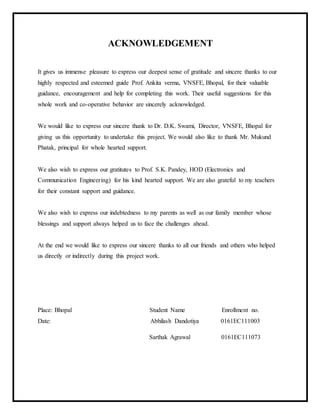 ACKNOWLEDGEMENT
It gives us immense pleasure to express our deepest sense of gratitude and sincere thanks to our
highly respected and esteemed guide Prof. Ankita verma, VNSFE, Bhopal, for their valuable
guidance, encouragement and help for completing this work. Their useful suggestions for this
whole work and co-operative behavior are sincerely acknowledged.
We would like to express our sincere thank to Dr. D.K. Swami, Director, VNSFE, Bhopal for
giving us this opportunity to undertake this project. We would also like to thank Mr. Mukund
Phatak, principal for whole hearted support.
We also wish to express our gratitutes to Prof. S.K. Pandey, HOD (Electronics and
Communication Engineering) for his kind hearted support. We are also grateful to my teachers
for their constant support and guidance.
We also wish to express our indebtedness to my parents as well as our family member whose
blessings and support always helped us to face the challenges ahead.
At the end we would like to express our sincere thanks to all our friends and others who helped
us directly or indirectly during this project work.
Place: Bhopal Student Name Enrollment no.
Date: Abhilash Dandotiya 0161EC111003
Sarthak Agrawal 0161EC111073
 