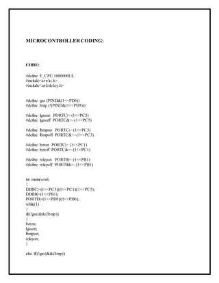 MICROCONTROLLER CODING:
CODE:
#define F_CPU 1000000UL
#include<avr/io.h>
#include<util/delay.h>
#define gas (PIND&(1<<PD6))
#define bmp (!(PIND&(1<<PD5)))
#define lgason PORTC|= (1<<PC5)
#define lgasoff PORTC&=~(1<<PC5)
#define lbmpon PORTC|= (1<<PC3)
#define lbmpoff PORTC&=~(1<<PC3)
#define bzron PORTC|= (1<<PC1)
#define bzroff PORTC&=~(1<<PC1)
#define relayon PORTB|= (1<<PB1)
#define relayoff PORTB&=~(1<<PB1)
int main(void)
{
DDRC|=(1<<PC3)|(1<<PC1)|(1<<PC5);
DDRB|=(1<<PB1);
PORTD|=(1<<PD5)|(1<<PD6);
while(1)
{
if((!gas)&&(!bmp))
{
bzron;
lgason;
lbmpon;
relayon;
}
else if((!gas)&&(bmp))
 