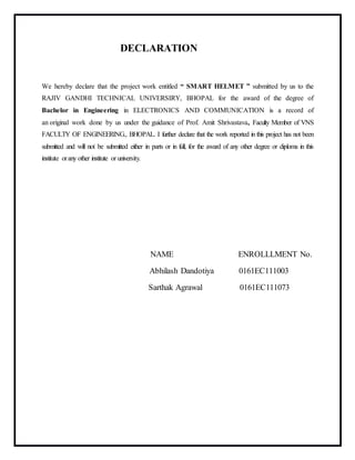 DECLARATION
We hereby declare that the project work entitled “ SMART HELMET ” submitted by us to the
RAJIV GANDHI TECHNICAL UNIVERSIRY, BHOPAL for the award of the degree of
Bachelor in Engineering in ELECTRONICS AND COMMUNICATION is a record of
an original work done by us under the guidance of Prof. Amit Shrivastava, Faculty Member of VNS
FACULTY OF ENGINEERING., BHOPAL. I further declare that the work reported in this project has not been
submitted and will not be submitted either in parts or in full, for the award of any other degree or diploma in this
institute orany other institute or university.
NAME ENROLLLMENT No.
Abhilash Dandotiya 0161EC111003
Sarthak Agrawal 0161EC111073
 