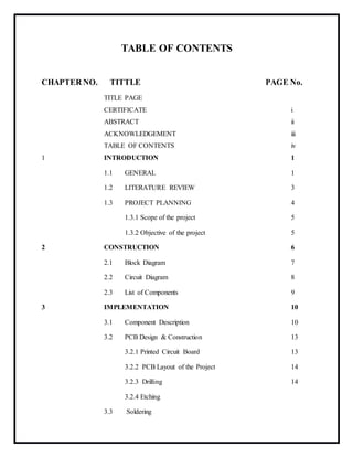 TABLE OF CONTENTS
CHAPTER NO. TITTLE PAGE No.
TITLE PAGE
CERTIFICATE i
ABSTRACT ii
ACKNOWLEDGEMENT iii
TABLE OF CONTENTS iv
1 INTRODUCTION 1
1.1 GENERAL 1
1.2 LITERATURE REVIEW 3
1.3 PROJECT PLANNING 4
1.3.1 Scope of the project 5
1.3.2 Objective of the project 5
2 CONSTRUCTION 6
2.1 Block Diagram 7
2.2 Circuit Diagram 8
2.3 List of Components 9
3 IMPLEMENTATION 10
3.1 Component Description 10
3.2 PCB Design & Construction 13
3.2.1 Printed Circuit Board 13
3.2.2 PCB Layout of the Project 14
3.2.3 Drilling 14
3.2.4 Etching
3.3 Soldering
 