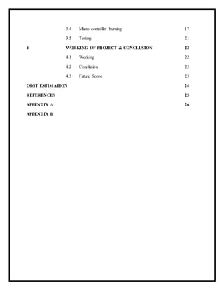 3.4 Micro controller burning 17
3.5 Testing 21
4 WORKING OF PROJECT & CONCLUSION 22
4.1 Working 22
4.2 Conclusion 23
4.3 Future Scope 23
COST ESTIMATION 24
REFERENCES 25
APPENDIX A 26
APPENDIX B
 