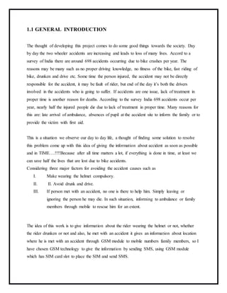 1.1 GENERAL INTRODUCTION
The thought of developing this project comes to do some good things towards the society. Day
by day the two wheeler accidents are increasing and leads to loss of many lives. Accord to a
survey of India there are around 698 accidents occurring due to bike crashes per year. The
reasons may be many such as no proper driving knowledge, no fitness of the bike, fast riding of
bike, drunken and drive etc. Some time the person injured, the accident may not be directly
responsible for the accident, it may be fault of rider, but end of the day it’s both the drivers
involved in the accidents who is going to suffer. If accidents are one issue, lack of treatment in
proper time is another reason for deaths. According to the survey India 698 accidents occur per
year, nearly half the injured people die due to lack of treatment in proper time. Many reasons for
this are: late arrival of ambulance, absences of pupil at the accident site to inform the family or to
provide the victim with first aid.
This is a situation we observe our day to day life, a thought of finding some solution to resolve
this problem come up with this idea of giving the information about accident as soon as possible
and in TIME….!!!!Because after all time matters a lot, if everything is done in time, at least we
can save half the lives that are lost due to bike accidents.
Considering three major factors for avoiding the accident causes such as
I. Make wearing the helmet compulsory.
II. II. Avoid drunk and drive.
III. If person met with an accident, no one is there to help him. Simply leaving or
ignoring the person he may die. In such situation, informing to ambulance or family
members through mobile to rescue him for an extent.
The idea of this work is to give information about the rider wearing the helmet or not, whether
the rider drunken or not and also, he met with an accident it gives an information about location
where he is met with an accident through GSM module to mobile numbers family members, so I
have chosen GSM technology to give the information by sending SMS, using GSM module
which has SIM card slot to place the SIM and send SMS.
 