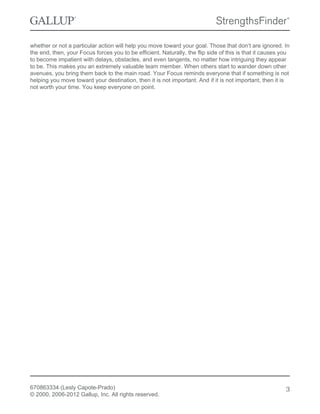 whether or not a particular action will help you move toward your goal. Those that don’t are ignored. In
the end, then, your Focus forces you to be efficient. Naturally, the flip side of this is that it causes you
to become impatient with delays, obstacles, and even tangents, no matter how intriguing they appear
to be. This makes you an extremely valuable team member. When others start to wander down other
avenues, you bring them back to the main road. Your Focus reminds everyone that if something is not
helping you move toward your destination, then it is not important. And if it is not important, then it is
not worth your time. You keep everyone on point.
670863334 (Lesly Capote-Prado)
© 2000, 2006-2012 Gallup, Inc. All rights reserved.
3
 