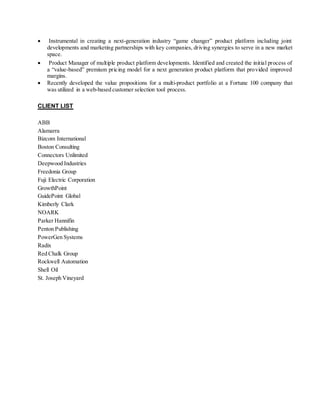  Instrumental in creating a next-generation industry “game changer” product platform including joint
developments and marketing partnerships with key companies, driving synergies to serve in a new market
space.
 Product Manager of multiple product platform developments. Identified and created the initial process of
a “value-based” premium pricing model for a next generation product platform that provided improved
margins.
 Recently developed the value propositions for a multi-product portfolio at a Fortune 100 company that
was utilized in a web-based customer selection tool process.
CLIENT LIST
ABB
Alamarra
Bizcom International
Boston Consulting
Connectors Unlimited
Deepwood Industries
Freedonia Group
Fuji Electric Corporation
GrowthPoint
GuidePoint Global
Kimberly Clark
NOARK
Parker Hannifin
Penton Publishing
PowerGen Systems
Radix
Red Chalk Group
Rockwell Automation
Shell Oil
St. Joseph Vineyard
 