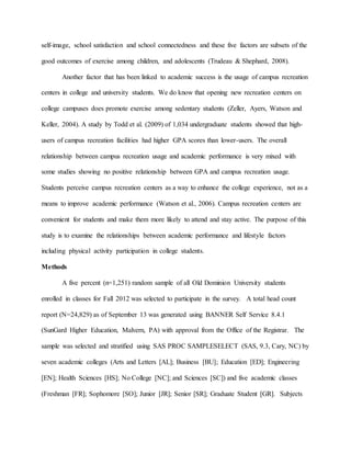 self-image, school satisfaction and school connectedness and these five factors are subsets of the
good outcomes of exercise among children, and adolescents (Trudeau & Shephard, 2008).
Another factor that has been linked to academic success is the usage of campus recreation
centers in college and university students. We do know that opening new recreation centers on
college campuses does promote exercise among sedentary students (Zeller, Ayers, Watson and
Keller, 2004). A study by Todd et al. (2009) of 1,034 undergraduate students showed that high-
users of campus recreation facilities had higher GPA scores than lower-users. The overall
relationship between campus recreation usage and academic performance is very mixed with
some studies showing no positive relationship between GPA and campus recreation usage.
Students perceive campus recreation centers as a way to enhance the college experience, not as a
means to improve academic performance (Watson et al., 2006). Campus recreation centers are
convenient for students and make them more likely to attend and stay active. The purpose of this
study is to examine the relationships between academic performance and lifestyle factors
including physical activity participation in college students.
Methods
A five percent (n=1,251) random sample of all Old Dominion University students
enrolled in classes for Fall 2012 was selected to participate in the survey. A total head count
report (N=24,829) as of September 13 was generated using BANNER Self Service 8.4.1
(SunGard Higher Education, Malvern, PA) with approval from the Office of the Registrar. The
sample was selected and stratified using SAS PROC SAMPLESELECT (SAS, 9.3, Cary, NC) by
seven academic colleges (Arts and Letters [AL]; Business [BU]; Education [ED]; Engineering
[EN]; Health Sciences [HS]; No College [NC]; and Sciences [SC]) and five academic classes
(Freshman [FR]; Sophomore [SO]; Junior [JR]; Senior [SR]; Graduate Student [GR]. Subjects
 