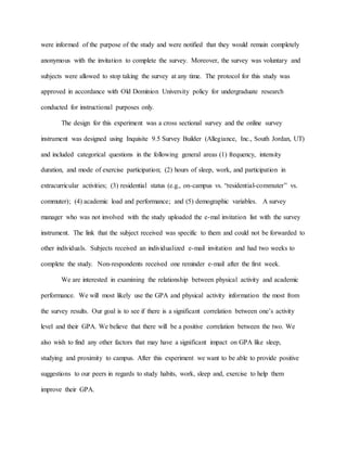 were informed of the purpose of the study and were notified that they would remain completely
anonymous with the invitation to complete the survey. Moreover, the survey was voluntary and
subjects were allowed to stop taking the survey at any time. The protocol for this study was
approved in accordance with Old Dominion University policy for undergraduate research
conducted for instructional purposes only.
The design for this experiment was a cross sectional survey and the online survey
instrument was designed using Inquisite 9.5 Survey Builder (Allegiance, Inc., South Jordan, UT)
and included categorical questions in the following general areas (1) frequency, intensity
duration, and mode of exercise participation; (2) hours of sleep, work, and participation in
extracurricular activities; (3) residential status (e.g., on-campus vs. “residential-commuter” vs.
commuter); (4) academic load and performance; and (5) demographic variables. A survey
manager who was not involved with the study uploaded the e-mal invitation list with the survey
instrument. The link that the subject received was specific to them and could not be forwarded to
other individuals. Subjects received an individualized e-mail invitation and had two weeks to
complete the study. Non-respondents received one reminder e-mail after the first week.
We are interested in examining the relationship between physical activity and academic
performance. We will most likely use the GPA and physical activity information the most from
the survey results. Our goal is to see if there is a significant correlation between one’s activity
level and their GPA. We believe that there will be a positive correlation between the two. We
also wish to find any other factors that may have a significant impact on GPA like sleep,
studying and proximity to campus. After this experiment we want to be able to provide positive
suggestions to our peers in regards to study habits, work, sleep and, exercise to help them
improve their GPA.
 