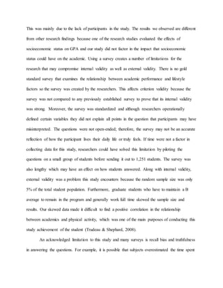This was mainly due to the lack of participants in the study. The results we observed are different
from other research findings because one of the research studies evaluated the effects of
socioeconomic status on GPA and our study did not factor in the impact that socioeconomic
status could have on the academic. Using a survey creates a number of limitations for the
research that may compromise internal validity as well as external validity. There is no gold
standard survey that examines the relationship between academic performance and lifestyle
factors so the survey was created by the researchers. This affects criterion validity because the
survey was not compared to any previously established survey to prove that its internal validity
was strong. Moreover, the survey was standardized and although researchers operationally
defined certain variables they did not explain all points in the question that participants may have
misinterpreted. The questions were not open-ended; therefore, the survey may not be an accurate
reflection of how the participant lives their daily life or truly feels. If time were not a factor in
collecting data for this study, researchers could have solved this limitation by piloting the
questions on a small group of students before sending it out to 1,251 students. The survey was
also lengthy which may have an effect on how students answered. Along with internal validity,
external validity was a problem this study encounters because the random sample size was only
5% of the total student population. Furthermore, graduate students who have to maintain a B
average to remain in the program and generally work full time skewed the sample size and
results. Our skewed data made it difficult to find a positive correlation in the relationship
between academics and physical activity, which was one of the main purposes of conducting this
study achievement of the student (Trudeau & Shephard, 2008).
An acknowledged limitation to this study and many surveys is recall bias and truthfulness
in answering the questions. For example, it is possible that subjects overestimated the time spent
 