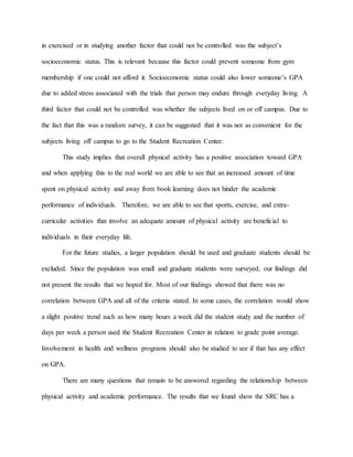in exercised or in studying another factor that could not be controlled was the subject’s
socioeconomic status. This is relevant because this factor could prevent someone from gym
membership if one could not afford it. Socioeconomic status could also lower someone’s GPA
due to added stress associated with the trials that person may endure through everyday living. A
third factor that could not be controlled was whether the subjects lived on or off campus. Due to
the fact that this was a random survey, it can be suggested that it was not as convenient for the
subjects living off campus to go to the Student Recreation Center.
This study implies that overall physical activity has a positive association toward GPA
and when applying this to the real world we are able to see that an increased amount of time
spent on physical activity and away from book learning does not hinder the academic
performance of individuals. Therefore, we are able to see that sports, exercise, and extra-
curricular activities that involve an adequate amount of physical activity are beneficial to
individuals in their everyday life.
For the future studies, a larger population should be used and graduate students should be
excluded. Since the population was small and graduate students were surveyed, our findings did
not present the results that we hoped for. Most of our findings showed that there was no
correlation between GPA and all of the criteria stated. In some cases, the correlation would show
a slight positive trend such as how many hours a week did the student study and the number of
days per week a person used the Student Recreation Center in relation to grade point average.
Involvement in health and wellness programs should also be studied to see if that has any effect
on GPA.
There are many questions that remain to be answered regarding the relationship between
physical activity and academic performance. The results that we found show the SRC has a
 