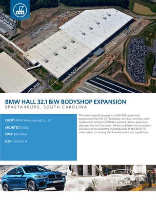 The newly awarded project is a 850,000 square-foot
expansion of the Hall 32.1 Bodyshop, which is currently under
construction and part of BMW’s overall $1 billion expansion
plan over the next two years. When completed, this expansion
will serve as the assembly line production of the BMW X7
underbodies, increasing the X-series production capabilities.
COST: $84 Million
ARCHITECT: SSOE
CLIENT: BMW Manufacturing Co., LLC
SIZE: 850,000 SF
S PA R TA N B U R G , S O U T H C A R O L I N A
BMW HALL 32.1 BiW BODYSHOP EXPANSION
 