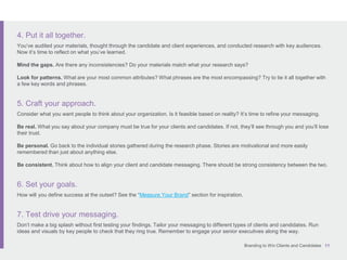 Branding to Win Clients and Candidates 11
4. Put it all together.
You’ve audited your materials, thought through the candidate and client experiences, and conducted research with key audiences.
Now it’s time to reflect on what you’ve learned.
Mind the gaps. Are there any inconsistencies? Do your materials match what your research says?
Look for patterns. What are your most common attributes? What phrases are the most encompassing? Try to tie it all together with
a few key words and phrases.
5. Craft your approach.
Consider what you want people to think about your organization. Is it feasible based on reality? It’s time to refine your messaging.
Be real. What you say about your company must be true for your clients and candidates. If not, they’ll see through you and you’ll lose
their trust.
Be personal. Go back to the individual stories gathered during the research phase. Stories are motivational and more easily
remembered than just about anything else.
Be consistent. Think about how to align your client and candidate messaging. There should be strong consistency between the two.
6. Set your goals.
How will you define success at the outset? See the “Measure Your Brand” section for inspiration.
7. Test drive your messaging.
Don’t make a big splash without first testing your findings. Tailor your messaging to different types of clients and candidates. Run
ideas and visuals by key people to check that they ring true. Remember to engage your senior executives along the way.
 