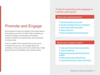 Branding to Win Clients and Candidates 13
Promote and Engage
We’re biased of course, but LinkedIn is the natural place to
start building your brand. Our 400+ million members use
LinkedIn to engage in professional conversations,
research companies and opportunities, and stay abreast
of industry news.
There’s a wealth of free and paid tools you can use to
showcase who you are, and to engage clients and
candidates. In this section we’ll cover LinkedIn tips in detail,
along with other social platforms you should consider.
10 tips for promoting and engaging on
LinkedIn and beyond.
Boost your personal brand:
Boost your company brand:
1. Add more muscle to your profile.
2. Go wider and deeper with your connections.
3. Write smarter InMails and emails.
4. Network offline too.
5. Help your employees be thought leaders.
6. Take your Company Page to new heights.
7. Grow your followers.
8. Break away from the pack with killer status
updates.
9. Make a bigger splash with paid tools.
10. Decide where to play on other social media.
 