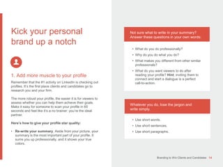 Branding to Win Clients and Candidates 14
1. Add more muscle to your profile
Remember that the #1 activity on LinkedIn is checking out
profiles. It’s the first place clients and candidates go to
research you and your firm.
The more robust your profile, the easier it is for viewers to
assess whether you can help them achieve their goals.
Make it easy for someone to scan your profile in 60
seconds and feel like it’s a no brainer: you’re the ideal
partner.
Here’s how to give your profile star quality:
• Re-write your summary. Aside from your picture, your
summary is the most important part of your profile. It
sums you up professionally, and it shows your true
colors.
Kick your personal
brand up a notch
Not sure what to write in your summary?
Answer these questions in your own words:
• What do you do professionally?
• Why do you do what you do?
• What makes you different from other similar
professionals?
• What do you want viewers to do after
reading your profile? Hint: inviting them to
connect and start a dialogue is a perfect
call-to-action.
Whatever you do, lose the jargon and
write simply.
• Use short words.
• Use short sentences.
• Use short paragraphs.
 