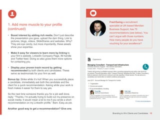 Branding to Win Clients and Candidates 15
1. Add more muscle to your profile
(continued)
• Boost interest by adding rich media. Don’t just describe
the presentation you gave, upload the darn thing. Link to
pictures, blogs, videos, SlideShares and websites. Why?
They are eye candy, but more importantly, these assets
show your expertise.
• Make it easy for viewers to learn more by linking to
your firm’s website, LinkedIn Company Page, IM handle
and Twitter feed. Doing so also gives them more options
for contacting you.
• Display your proven track record by getting
recommended by both clients and candidates. These
serve as testimonials for your firm as well.
Bonus tip: Strike while it’s hot! When you successfully place
a candidate, immediately ask both the candidate and the
client for a quick recommendation. Asking while your work is
fresh makes it easier for them to say yes.
So the next time someone thanks you for a job well done,
reply: “Thanks. I’m actually trying to build out my presence on
social media. It would mean a lot to me if you wrote a short
recommendation on my LinkedIn profile.” Bam. Easy as pie.
Another good way to get a recommendation? Give one.
Fred Ewing a recruitment
specialist at UK-based Meridian
Business Support, has 75
recommendations (see below). You
can’t argue with those numbers.
How many people do you have
vouching for your excellence?
 