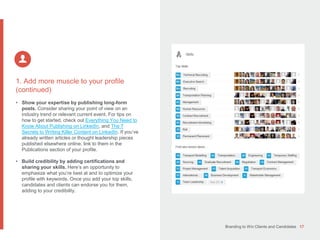 Branding to Win Clients and Candidates 17
1. Add more muscle to your profile
(continued)
• Show your expertise by publishing long-form
posts. Consider sharing your point of view on an
industry trend or relevant current event. For tips on
how to get started, check out Everything You Need to
Know About Publishing on LinkedIn, and The 7
Secrets to Writing Killer Content on LinkedIn. If you’ve
already written articles or thought leadership pieces
published elsewhere online, link to them in the
Publications section of your profile.
• Build credibility by adding certifications and
sharing your skills. Here’s an opportunity to
emphasize what you’re best at and to optimize your
profile with keywords. Once you add your top skills,
candidates and clients can endorse you for them,
adding to your credibility.
 