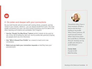 Branding to Win Clients and Candidates 18
“Sometimes when I have a
down moment, I’ll take a
look at who has been
looking at my profile.
When I know someone, I’ll
reach out and connect.
When I don’t know them
but would like to, I’ll thank
them for checking out my
profile and will start a
quick dialogue.”
Carolyn Betts
Founder & CEO
Betts Recruiting
2. Go wider and deeper with your connections
Be your bold friendly self and connect with existing clients, prospects, and big
names in your industry. Stretch it – you can always benefit from more. The more
quality connections you have, the more mutual connections you’ll be able to cite
when reaching out to clients and candidates. Don’t forget to:
• Use the “People You May Know” feature and let LinkedIn do the work for
you. At the risk of tooting our own horn, we do a pretty darn good job of giving
you people whom you do in fact know.
• Use “Who’s Viewed Your Profile” as a reason to reach out to new
connections.
• Make sure you tailor your connection requests so that they have your
personal touch.
 
