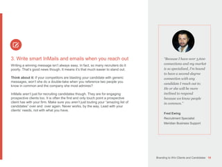 Branding to Win Clients and Candidates 19
3. Write smart InMails and emails when you reach out
Writing a winning message isn’t always easy. In fact, so many recruiters do it
poorly. That’s good news though. It means it’s that much easier to stand out.
Think about it: if your competitors are blasting your candidate with generic
messages, won’t she do a double-take when you reference two people you
know in common and the company she most admires?
InMails aren’t just for recruiting candidates though. They are for engaging
prospective clients too. It is often the first and only touch point a prospective
client has with your firm. Make sure you aren’t just touting your “amazing list of
candidates” over and over again. Never works, by the way. Lead with your
clients’ needs, not with what you have.
“Because I have over 3,600
connections and my market
is so specialized, I’m bound
to have a second-degree
connection with any
candidate I reach out to.
He or she will be more
inclined to respond
because we know people
in common.”
Fred Ewing
Recruitment Specialist
Meridian Business Support
 