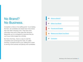 Branding to Win Clients and Candidates 2
03 What is a Brand?
07 Define Your Brand
12 Promote and Engage
32 Measure and Adjust Your Brand
37 Conclusion
No Brand?
No Business.
Competition is fierce in the staffing world. You’re feeling
the heat. Job candidates and clients have more choice
than ever when choosing a firm. They have more
information than ever to help make their decisions.
Meanwhile you’re so strapped for resources that you
can fit your entire budget into a thimble.
But here’s the thing - there’s a way to crush the
competition and cut through the noise. It’s called
branding. A powerful brand is your staffing firm’s ticket
to winning more business and placing more candidates.
 