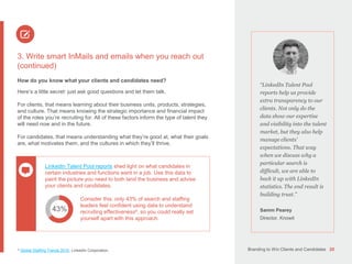 Branding to Win Clients and Candidates 20
3. Write smart InMails and emails when you reach out
(continued)
How do you know what your clients and candidates need?
Here’s a little secret: just ask good questions and let them talk.
For clients, that means learning about their business units, products, strategies,
and culture. That means knowing the strategic importance and financial impact
of the roles you’re recruiting for. All of these factors inform the type of talent they
will need now and in the future.
For candidates, that means understanding what they’re good at, what their goals
are, what motivates them, and the cultures in which they’ll thrive.
4 Global Staffing Trends 2016, LinkedIn Corporation.
43%
“LinkedIn Talent Pool
reports help us provide
extra transparency to our
clients. Not only do the
data show our expertise
and visibility into the talent
market, but they also help
manage clients’
expectations. That way
when we discuss why a
particular search is
difficult, we are able to
back it up with LinkedIn
statistics. The end result is
building trust.”
Samm Pearey
Director, Knowit
LinkedIn Talent Pool reports shed light on what candidates in
certain industries and functions want in a job. Use this data to
paint the picture you need to both land the business and advise
your clients and candidates.
Consider this: only 43% of search and staffing
leaders feel confident using data to understand
recruiting effectiveness4, so you could really set
yourself apart with this approach.
 