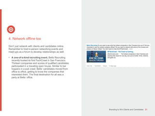 Branding to Win Clients and Candidates 21
4. Network offline too
Don’t just network with clients and candidates online.
Remember to host in-person networking events and
meet-ups as a forum to develop relationships as well.
• A one-of-a-kind recruiting event. Betts Recruiting
recently hosted its first TechCrawl in San Francisco.
Thirteen companies and scores of qualified candidates
participated in a traveling open house. Similar to bar
hoppers in a pub crawl, Betts’ candidates moved from
office to office, getting to know the companies that
interested them. The final destination for all was a
party at Betts’ office.
 