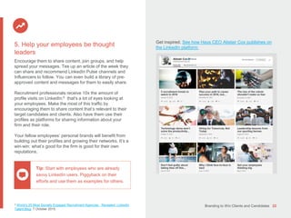 Branding to Win Clients and Candidates 22
5 World’s 25 Most Socially Engaged Recruitment Agencies Revealed. LinkedIn
Talent Blog. 7 October 2015.
5. Help your employees be thought
leaders
Encourage them to share content, join groups, and help
spread your messages. Tee up an article of the week they
can share and recommend LinkedIn Pulse channels and
Influencers to follow. You can even build a library of pre-
approved content and messages for them to easily share.
Recruitment professionals receive 10x the amount of
profile visits on LinkedIn;5 that's a lot of eyes looking at
your employees. Make the most of this traffic by
encouraging them to share content that’s relevant to their
target candidates and clients. Also have them use their
profiles as platforms for sharing information about your
firm and their role.
Your fellow employees’ personal brands will benefit from
building out their profiles and growing their networks. It’s a
win-win: what’s good for the firm is good for their own
reputations.
Get inspired. See how Hays CEO Alistair Cox publishes on
the LinkedIn platform:
Tip: Start with employees who are already
savvy LinkedIn users. Piggyback on their
efforts and use them as examples for others.
 