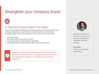 Branding to Win Clients and Candidates 23
“Having more followers
than companies 100x our
size gives us significant
credibility within the
industry.”
Chad Saffro
Recruiter and Consulting
CS Recruiting
Strengthen your company brand
6. Take your Company Page to new heights
There are over 48,000 staffing and recruiting companies on LinkedIn6. Does your
Company Page help you stand out? As your information hub on LinkedIn,
members expect you to have a great one. Make sure that it communicates:
• Your focus areas
• The type of clients with whom you work
• The opportunities you can deliver to candidates
• What candidates and clients should expect by working with you
Caution: don’t say the same things every other firm does. Bor-ing.
Be what the competition isn’t. Turn heads by focusing on what’s in
it for candidates and clients. Try not to talk about yourself the
whole time.
!
6 LinkedIn research per Field Guide.
 