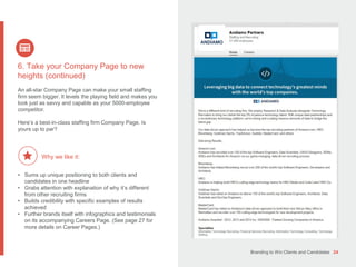 Branding to Win Clients and Candidates 24
6. Take your Company Page to new
heights (continued)
An all-star Company Page can make your small staffing
firm seem bigger. It levels the playing field and makes you
look just as savvy and capable as your 5000-employee
competitor.
Here’s a best-in-class staffing firm Company Page. Is
yours up to par?
• Sums up unique positioning to both clients and
candidates in one headline
• Grabs attention with explanation of why it’s different
from other recruiting firms
• Builds credibility with specific examples of results
achieved
• Further brands itself with infographics and testimonials
on its accompanying Careers Page. (See page 27 for
more details on Career Pages.)
Why we like it:
 