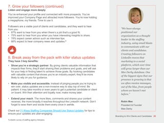 Branding to Win Clients and Candidates 26
“We have always
positioned our
organization as a thought
leader in the staffing
industry, using email blasts
to communicate with our
clients and candidates.
Creating followers on
LinkedIn moves that
marketing to a social
platform, which over time
will grow larger than our
Mee Derby database. One
of the biggest signs that our
presence is growing is that
we often receive messages,
out of the blue, from people
whom we haven’t met
before.”
Robin Mee
President & Founder
Mee Derby
7. Grow your followers (continued)
Listen and engage more deeply
You’ve enhanced your profile and connected with more prospects. You’ve
improved your Company Page and attracted more followers. You’re now holding
a megaphone, my friends. Time to use it.
Followers are a viable pool of clients and candidates, and they want to hear
from you:
• 87% want to hear from you when there’s a job that’s a good fit.
• 75% want to hear from you when you have interesting insights to share.
• 78% expect career advice such as interview tips.
• 66% expect to hear company news and updates.8
8. Break away from the pack with killer status updates
They have 3 key benefits:
• Show you’re a strategic partner. By giving clients valuable information that
impacts their firms, they’ll start sharing their problems and goals, and will ask
for your help in finding talent to achieve those goals. By hooking candidates
with valuable content that shows you’re an industry expert, they’ll be more
likely to rely on you for guidance.
• Make you visible and accessible. Instead of pinging people you’re trying to
win over, status updates are a non-invasive way to stay top of mind. Be
patient: it may take months or even years to get a potential candidate or client
on board. Win their attention and loyalty now; make money later.
• Extend your reach. The more likes, comments and shares your content
receives, the more broadly it reaches throughout the LinkedIn network. Don’t
forget to wow them and excite them every once in awhile.
Check out 11 Ways Staffing Companies Should Use Status Updates for tips to
ensure your updates are uber-engaging.
8LinkedIn survey of staffing agency followers.
 