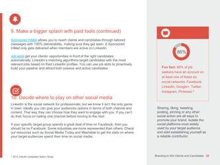 Branding to Win Clients and Candidates 28
9. Make a bigger splash with paid tools (continued)
Sponsored InMail allows you to reach clients and candidates through tailored
messages with 100% deliverability, making sure they get seen. A Sponsored
InMail only gets delivered when members are active on LinkedIn.
Job slots get your clients’ opportunities in front of the right candidates
automatically. LinkedIn’s matching algorithms target candidates with the most
relevant jobs based on their LinkedIn profiles. You can use job slots to proactively
build your pipeline and attract both passive and active candidates.
10. Decide where to play on other social media
LinkedIn is the social network for professionals, but we know it isn’t the only game
in town. Ideally you can give your audiences options in terms of both channel and
content. That way they can choose how they want to engage with you. If you can’t
do that, focus on nailing one channel before moving to the next.
If your specific target group spends a great deal of time on Facebook, then you
should be on Facebook. Some industries are more represented than others. Check
out resources such as Social Media Today and Mashable to get the stats on where
your target audiences spend their time on social media.
9 2014 Jobvite Jobseeker Nation Study.
86%
Fun fact: 86% of job
seekers have an account on
at least one of these six
social networks: Facebook,
LinkedIn, Google+, Twitter,
Instagram, Pinterest.9
Sharing, liking, tweeting,
posting, pinning or any other
social action are all ways to
promote your brand. Isolate the
social platforms most widely
used by your target audience
and start establishing yourself as
a reliable contributor.
 