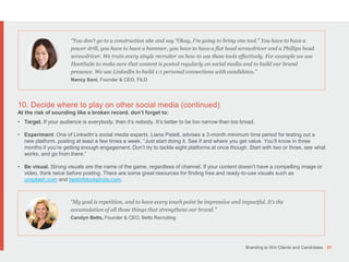 Branding to Win Clients and Candidates 31
10. Decide where to play on other social media (continued)
At the risk of sounding like a broken record, don’t forget to:
• Target. If your audience is everybody, then it’s nobody. It’s better to be too narrow than too broad.
• Experiment. One of LinkedIn’s social media experts, Liana Pistell, advises a 3-month minimum time period for testing out a
new platform, posting at least a few times a week. “Just start doing it. See if and where you get value. You’ll know in three
months if you’re getting enough engagement. Don’t try to tackle eight platforms at once though. Start with two or three, see what
works, and go from there.”
• Be visual. Strong visuals are the name of the game, regardless of channel. If your content doesn’t have a compelling image or
video, think twice before posting. There are some great resources for finding free and ready-to-use visuals such as
unsplash.com and bestofstockphoto.com.
“You don’t go to a construction site and say “Okay, I'm going to bring one tool.” You have to have a
power drill, you have to have a hammer, you have to have a flat head screwdriver and a Phillips head
screwdriver. We train every single recruiter on how to use these tools effectively. For example we use
HootSuite to make sure that content is posted regularly on social media and to build our brand
presence. We use LinkedIn to build 1:1 personal connections with candidates.”
Nancy Soni, Founder & CEO, FILD
“My goal is repetition, and to have every touch point be impressive and impactful. It’s the
accumulation of all those things that strengthens our brand.”
Carolyn Betts, Founder & CEO, Betts Recruiting
 