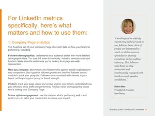 For LinkedIn metrics
specifically, here’s what
matters and how to use them:
1. Company Page analytics
The Analytics tab of your Company Page offers rich data on how your brand is
performing, including:
Follower demographics: understand your audience better with more detailed
demographic data. You can drill down by seniority, industry, company size and
function. Make sure the audiences you’re looking to engage are well-
represented.
How you compare: benchmark your followership against similar organizations
and competitors. Set a goal for follower growth and use the “follower trends”
module to track your progress. Followers are correlated with interest in your
brand, so they’re a good proxy for brand strength.
Visitors: track your page views and unique visitors over time to understand how
your efforts to drive traffic are performing. Review visitor demographics to see
who’s visiting your Company Page.
Status update engagement: use the data on what’s performing well – and
what’s not – to tailor your content and increase your impact.
“One thing we’re actively
monitoring is the growth in
our follower base. A lot of
people are interested in
what we do because we
specialize in placing
executives in the staffing
industry. This follower
base helps us stay
connected and
continuously engaged with
hard-to-reach passive
candidates.”
Robin Mee
President & Founder
Mee Derby
Branding to Win Clients and Candidates 34
 