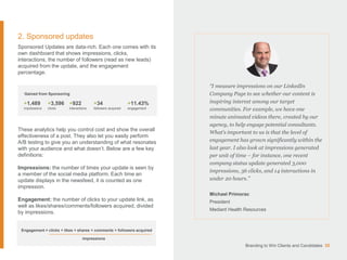 2. Sponsored updates
Sponsored Updates are data-rich. Each one comes with its
own dashboard that shows impressions, clicks,
interactions, the number of followers (read as new leads)
acquired from the update, and the engagement
percentage.
These analytics help you control cost and show the overall
effectiveness of a post. They also let you easily perform
A/B testing to give you an understanding of what resonates
with your audience and what doesn’t. Below are a few key
definitions:
Impressions: the number of times your update is seen by
a member of the social media platform. Each time an
update displays in the newsfeed, it is counted as one
impression.
Engagement: the number of clicks to your update link, as
well as likes/shares/comments/followers acquired, divided
by impressions.
“I measure impressions on our LinkedIn
Company Page to see whether our content is
inspiring interest among our target
communities. For example, we have one
minute animated videos there, created by our
agency, to help engage potential consultants.
What’s important to us is that the level of
engagement has grown significantly within the
last year. I also look at impressions generated
per unit of time – for instance, one recent
company status update generated 3,000
impressions, 36 clicks, and 14 interactions in
under 20 hours.”
Michael Primorac
President
Mediant Health Resources
Branding to Win Clients and Candidates 35
Gained from Sponsoring
+1,489
impressions
+3,596
clicks
+922
interactions
+34
followers acquired
+11.43%
engagement
Engagement = clicks + likes + shares + comments + followers acquired
impressions
 