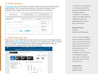 3. Profile analytics
Track profile views and connection requests. People viewing your profile could be
potential leads. You can also track the views, comments and shares of your
published posts to gage which ones resonated most with your audience.
4. InMail response rate
Keep an eye on your InMail response rate, which can be found in the InMail analytics
dashboard of LinkedIn Recruiter. You should aim for a response rate of 22% or above
(22% is average). This dashboard also includes additional insights to help you
optimize your messages based on your target audience.
“I look at how many people
are visiting my profile to
gauge my influence levels
among prospective
candidates. For instance,
within a 90-day period my
LinkedIn profile will
typically generate more
than 5,000 views.”
Michael Primorac
President
Mediant Health Resources
“We are extremely diligent
about tracking our InMail
response rates. If recruiters
slip, we work with them to
understand and improve
their performance. For
recruiters who are
knocking it out of the park,
we’ll similarly analyze
what they are doing and
share their best practices
with the team.”
Carolyn Betts
Founder & CEO
Betts Recruiting
 