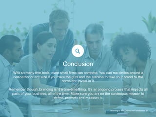 With so many free tools, even small firms can compete. You can run circles around a
competitor of any size if you have the guts and the stamina to take your brand by the
horns and invest in it.
Remember though, branding isn’t a one-time thing. It’s an ongoing process that impacts all
parts of your business, all of the time. Make sure you are on the continuous mission to
define, promote and measure it.
Branding to Win Clients and Candidates 37
Conclusion
 