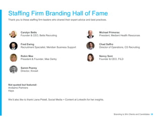 Staffing Firm Branding Hall of Fame
Thank you to these staffing firm leaders who shared their expert advice and best practices.
Not quoted but featured:
Andiamo Partners
Hays
We’d also like to thank Liana Pistell, Social Media + Content at LinkedIn for her insights.
Branding to Win Clients and Candidates 38
Carolyn Betts
Founder & CEO, Betts Recruiting
Fred Ewing
Recruitment Specialist, Meridian Business Support
Robin Mee
President & Founder, Mee Derby
Samm Pearey
Director, Knowit
Michael Primorac
President, Mediant Health Resources
Chad Saffro
Director of Operations, CS Recruiting
Nancy Soni
Founder & CEO, FILD
 